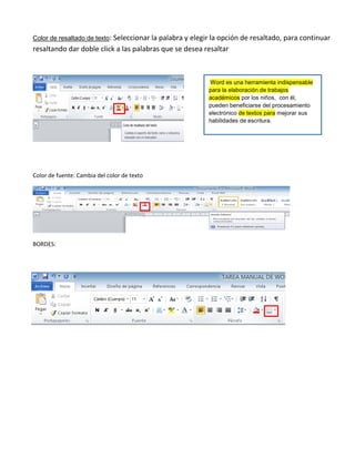 Color de resaltado de texto: Seleccionar la palabra y elegir la opción de resaltado, para continuar
resaltando dar doble click a las palabras que se desea resaltar
Color de fuente: Cambia del color de texto
BORDES:
Word es una herramienta indispensable
para la elaboración de trabajos
académicos por los niños, con él,
pueden beneficiarse del procesamiento
electrónico de textos para mejorar sus
habilidades de escritura.
 