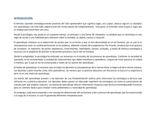 INTRODUCCIÓN.
El término aprender etimológicamente proviene del latín aprehendere que significa coger, asir, captar, abarcar algo en su totalidad.
Los aprendizajes son ante todo adquisiciones de ciertas pautas de comportamiento. Una pauta se entiende como la guía o regla que
se emplea para hacer bien una cosa.
Desde la psicología, una pauta es un esquema mental, un principio o una forma de interpretar la realidad, que se constituye en una
regla de acción o una habilidad para intervenir sobre la realidad, un objeto, suceso o situación.
El aprendizaje entonces es la adquisición de pautas que no se tenían y que se han desarrollado en el ser humano, por lo cual se le
conceptualiza como un cambio permanente en laconducta, obtenido através de la experiencia. Por lo tanto, laeducación es el proceso
de incorporar un repertorio de pautas adaptativas, conocimientos, habilidades, valores, actitudes, a través de diversas estrategias y
recursos con el propósito de orientar el desarrollo personal y social del ser humano.
Desde la antigüedad, la psicología ha enfocado sus esfuerzos en el estudio de los procesos de aprendizaje. Conforme la sociedad ha
avanzado, se ha incrementado la cantidad de conocimientos que deben enseñarse y aprenderse, ninguno de estos procesos es simple
o intuitivo, por lo que se les ha estructurado a través de las teorías del aprendizaje.
Al hablar de aprendizaje sereconoce que no todos los docentes lo conceptualizan de la misma forma ni lleganaél de la misma manera.
Los docentes suelen enseñar cómo ellos aprendieron, de manera que su práctica educativa con frecuencia se basa en su experiencia
pero no en una teoría de aprendizaje.
Las teorías del aprendizaje proveen a los docentes de una fundamentación teórica para seleccionar las estrategias y técnicas que
utilizarán en su práctica educativa. Los docentes deben poseer un adecuado repertorio de estrategias, así como el conocimiento de
cuándo y por qué emplear cadauna. Las teorías de aprendizaje ofrecen información respecto a qué técnicao estrategiapude funcionar
para un contexto dado o para resolver cierta problemática o necesidad de aprendizaje.
Sin embargo, cada teoría responde a una concepción determinada del serhumano y de su proceso de aprendizaje, que ha evolucionado
a lo largo de la historia, lo cual ha generado diferentes interpretaciones.
 