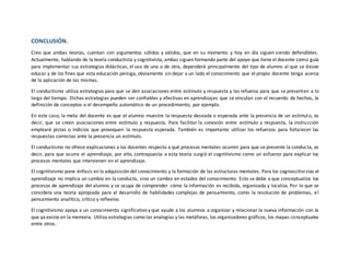 CONCLUSIÓN.
Creo que ambas teorías, cuentan con argumentos sólidos y válidos, que en su momento y hoy en día siguen siendo defendibles.
Actualmente, hablando de la teoría conductista y cognitivista, ambas siguen formando parte del apoyo que tiene el docente como guía
para implementar sus estrategias didácticas, el uso de una o de otra, dependerá principalmente del tipo de alumno al que se desee
educar y de los fines que esta educación persiga, obviamente sin dejar a un lado el conocimiento que el propio docente tenga acerca
de la aplicación de las mismas.
El conductismo utiliza estrategias para que se den asociaciones entre estímulo y respuesta y las refuerza para que se presenten a lo
largo del tiempo. Dichas estrategias pueden ser confiables y efectivas en aprendizajes que se vinculan con el recuerdo de hechos, la
definición de conceptos o el desempeño automático de un procedimiento, por ejemplo.
En este caso, la meta del docente es que el alumno muestre la respuesta deseada o esperada ante la presencia de un estímulo, es
decir, que se creen asociaciones entre estímulo y respuesta. Para facilitar la conexión entre estímulo y respuesta, la instrucción
empleará pistas o indicios que provoquen la respuesta esperada. También es importante utilizar los refuerzos para fortalecer las
respuestas correctas ante la presencia un estímulo.
El conductismo no ofrece explicaciones a los docentes respecto a qué procesos mentales ocurren para que se presente la conducta, es
decir, para que ocurra el aprendizaje, por ello, contrapuesta a esta teoría surgió el cognitivismo como un esfuerzo para explicar los
procesos mentales que intervienen en el aprendizaje.
El cognitivismo pone énfasis en la adquisición del conocimiento y la formación de las estructuras mentales. Para los cognoscitivistas el
aprendizaje no implica un cambio en la conducta, sino un cambio en estados del conocimiento. Esto se debe a que conceptualiza los
procesos de aprendizaje del alumno y se ocupa de comprender cómo la información es recibida, organizada y localiza. Por lo que se
considera una teoría apropiada para el desarrollo de habilidades complejas de pensamiento, como la resolución de problemas, el
pensamiento analítico, crítico y reflexivo.
El cognitivismo apoya a un conocimiento significativo y que ayude a los alumnos a organizar y relacionar la nueva información con la
que ya existe en la memoria. Utiliza estrategias como las analogías y las metáforas, los organizadores gráficos, los mapas conceptuales
entre otros.
 