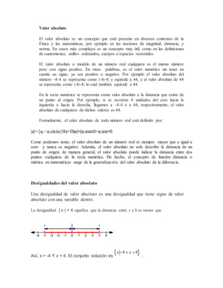 Valor absoluto
El valor absoluto es un concepto que está presente en diversos contextos de la
Física y las matemáticas, por ejemplo en las nociones de magnitud, distancia, y
norma. En casos más complejos es un concepto muy útil, como en las definiciones
de cuaterniones, anillos ordenados, cuerpos o espacios vectoriales.
El valor absoluto o modelo de un número real cualquiera es el mismo número
pero con signo positivo. En otras palabras, es el valor numérico sin tener en
cuenta su signo, ya sea positivo o negativo. Por ejemplo el valor absoluto del
número -4-4 se representa como |-4|-4| y equivale a 44, y el valor absoluto de 44
se representa como |-4|-4|, lo cual también equivale a 44.
En la recta numérica se representa como valor absoluto a la distancia que existe de
un punto al origen. Por ejemplo, si se recorren 4 unidades del cero hacia la
izquierda o hacia la derecha, llegamos a -4-4 o a 44, respectivamente; el valor
absoluto de cualquiera de dichos valores es 44.
Formalmente, el valor absoluto de todo número real está definido por:
|a|={a,−a,sisia≥0a<0|a|={a,sia≥0−a,sia<0
Como podemos notar, el valor absoluto de un número real es siempre mayor que o igual a
cero y nunca es negativo. Además, el valor absoluto no solo describe la distancia de un
punto de origen; de manera general, el valor absoluto puede indicar la distancia entre dos
puntos cualquiera de la recta numérica. De hecho, el concepto de función distancia o
métrica en matemáticas surge de la generalización del valor absoluto de la diferencia.
Desigualdades del valor absoluto
Una desigualdad de valor absoluto es una desigualdad que tiene signo de valor
absoluto con una variable dentro.
La desigualdad | x | < 4 significa que la distancia entre x y 0 es menor que
Así, x > -4 Y x < 4. El conjunto solución es .
 
