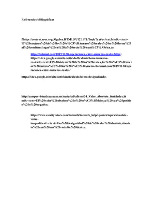Referencias bibliográficas
fihttps://content.nroc.org/Algebra.HTML5/U12L1T1/TopicText/es/text.html#:~:text=
El%20conjunto%20de%20los%20n%C3%BAmeros%20reales%20se%20forma%20
al%20combinar,lugar%20en%20la%20recta%20num%C3%A9rica.ca
https://totumat.com/2019/11/04/operaciones-entre-numeros-reales/https:
https://sites.google.com/site/actividad1calculo/home/numeros-
reales#:~:text=El%20sistema%20de%20los%20reales,los%20n%C3%BAmer
os%20enteros%2C%20los%20n%C3%BAmeros//totumat.com/2019/11/04/ope
raciones-entre-numeros-reales/
https://sites.google.com/site/actividad1calculo/home/desigualdades
http://campusvirtual.cua.uam.mx/material/tallerm/34_Valor_Absoluto_html/index.ht
ml#:~:text=El%20valor%20absoluto%20o%20m%C3%B3dulo,ya%20sea%20positiv
o%20o%20negativo.
https://www.varsitytutors.com/hotmath/hotmath_help/spanish/topics/absolute-
value-
inequalities#:~:text=Una%20desigualdad%20de%20valor%20absoluto,absolu
to%20con%20una%20variable%20dentro.
 