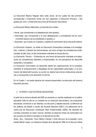 3
La Educación Básica Regular tiene siete ciclos, de los cuales los dos primeros
corresponden a Educación Inicial, los tres siguientes a Educación Primaria – dos
grados por ciclo—y finalmente dos ciclos de Educación Secundaria.
La Educación Básica Alternativa comprende tres niveles:
• Inicial, que corresponde a la alfabetización (dos grados),
• Intermedio, que corresponde a la post alfabetización y consolidación de los cono-
cimientos básicos de los estudiantes (3 grados), y
• Avanzado, que cuenta con 4 grados y significa la culminación de la educación básica.
La Educación Superior, se divide en Educación Universitaria orientada a la investiga-
ción, creación y difusión de conocimientos, así como al logro de competencias profe-
sionales de alto nivel y la No Universitaria orientada al campo técnico.
La Educación Técnico – Productiva es una forma de educación orientada a la adqui-
sición de competencias laborales y empresariales, en una perspectiva de desarrollo
sostenible y competitivo.
La Educación Comunitaria se desarrolla desde las organizaciones de la sociedad,
orientada al enriquecimiento y despliegue de las capacidades personales y a la pro-
moción del desarrollo humano; su acción se realiza fuera de las instituciones educati-
vas y corresponde a una educación no formal.
En el Cuadro 1 se puede apreciar de manera esquemática, la estructura del sistema
educativo peruano.
 El PERÚ Y LAS POLÍTICAS EDUCATIVAS
A partir de la primera década del 2000 se presenta un cambio acelerado en la política
educativa, todo en ello en un contexto de un transición democrática. Las propuestas
educativas comienzan a ser abiertas a la discusión y debate nacional. La definición de
las políticas de Estado a través del Acuerdo Nacional (2001) y la elaboración de la
nueva Ley de Educación constituyen hitos fundamentales (2003). No obstante los
cambios presentes en estos marcos, también se observan líneas de continuidad con
las acciones de reforma iniciadas en la década de los 90s.
(Educ. Soc., Campinas, Fanni Muñoz Cabrejo ) Este discurso de la equidad, como
señala Néstor López, se introduce a finales de la década de 1990, en el discurso oficial
 