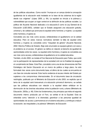 4
de las políticas educativas. Como noción “irrumpe en un campo donde la concepción
igualitarista de la educación está instalada en la base de los sistemas de la región
desde sus orígenes” (López 2005, p. 64). La equidad se vincula a la pobreza y
vulnerabilidad que ocupan un lugar central en la definición de las políticas sociales. La
política del Acuerdo Nacional dedicada a la educación,5 como la Ley General de la
Educación (LGE-2003), señalan que el Estado asegurará una educación gratuita,
universal y de calidad que promueva la equidad entre hombres y mujeres. La equidad
entre hombres y mujeres es
Concebida una vez más como acceso, enfatizándose el igualitarismo en la calidad
educativa. Pero en estos marcos normativos también la falta de equidad entre
hombres y mujeres es concebida como “inequidad de género” (Acuerdo Nacional,
2002: Décima Política de Estado). Bajo este enunciado se equipara género con sexo y
el problema es el acceso. El género se define en relación al derecho de igualdad de
oportunidades entre los sexos. La equidad entre hombres y mujeres es concebida una
vez más como acceso, enfatizándose el igualitarismo en la calidad educativa.
También, el año 2002, se instala el Foro Nacional de Educación para Todos, que contó
con la participación de representantes de la sociedad civil con la finalidad de asegurar
el cumplimiento de Dakar. Este Plan, concebido como una de las dimensiones del Plan
Estratégico del Sector Educación en un marco de política a largo plazo, ha sido
formulado tres veces como documento base, el último de los cuales se encuentra en
una fase de consulta nacional. Este hecho evidencia el escaso interés del Estado por
sujetarse a los compromisos internacionales. En el documento base de circulación
restringida, publicado por el Ministerio de Educación el año 2003, se explícita que el
tema de la equidad será transversal a la educación primaria.6 Asimismo, se señala
que las políticas educativas con relación a la equidad deben enfatizar en la
disminución de las brechas educativas entre la población rural y urbana (Ministerio de
Educación, 2003a, p. 49). Entre los fundamentos y los principios que indica el segundo
documento interno producido por el Foro, se señala el de la Equidad. Esta es
entendida como “atención a la diversidad, garantizar a las personas igualdad de
oportunidades de acceso y permanencia en el sistema educativo y contribuye a reducir
la exclusión, las inequidades y la pobreza” (Ministerio de Educación
 