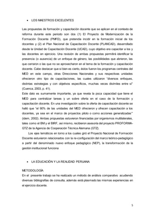 5
 LOS MAESTROS EXCELENTES
Las propuestas de formación y capacitación docente que se aplican en el contexto de
reforma durante este periodo son dos (1) El Proyecto de Modernización de la
Formación Docente (PMFD), que pretendía incidir en la formación inicial de los
docentes y (2) el Plan Nacional de Capacitación Docente (PLANCAD), desarrollado
desde la Unidad de Capacitación Docente (UCAD), cuyo objetivo era capacitar a los y
las docentes en ejercicio. Una revisión de ambas propuestas permitirá identificar la
presencia (o ausencia) de un enfoque de género, las posibilidades que abrieron, las
que cerraron o las que no se aprovecharon en el tema de la formación y capacitación
docente. Cabe destacar que si bien es cierto, éstos fueron los programas centrales del
MED en este campo, otras Direcciones Nacionales y sus respectivas unidades
ofrecieron otro tipo de capacitaciones, las cuales utilizaron “diversos enfoques,
distintas estrategias y con objetivos específicos, muchas veces disímiles entre sí”
(Cuenca, 2003, p. 41).
Este dato es sumamente importante, ya que revela la poca capacidad que tiene el
MED para centralizar tareas y un sobre oferta en el caso de la formación y
capacitación docente. En una investigación sobre la oferta de capacitación docente se
halló que “el 90% de las unidades del MED ofrecieron y ofrecen capacitación a los
docentes, ya sea en el marco de proyectos piloto o como acciones generalizadas’”
(idem, 2002). Ambas propuestas estuvieron financiadas por organismos multilaterales,
tales como el BM y el BIRF, así mismo, recibieron asesoría del proyecto PROFORMA-
GTZ de la Agencia de Cooperación Técnica Alemana (GTZ).
Los ejes temáticos en torno a los cuales giró el Proyecto Nacional de Formación
Docente estuvieron relacionados con la re-configuración del marco teórico-pedagógico
a partir del denominado nuevo enfoque pedagógico (NEP), la transformación de la
gestión institucional funciona
 LA EDUCACIÓN Y LA REALIDAD PERUANA
METODOLOGÍA
En el presente trabajo se ha realizado un método de análisis comparativo acudiendo
diversas bibliografías de consulta, además está plasmado las mismas experiencias en
el ejercicio docente.
 