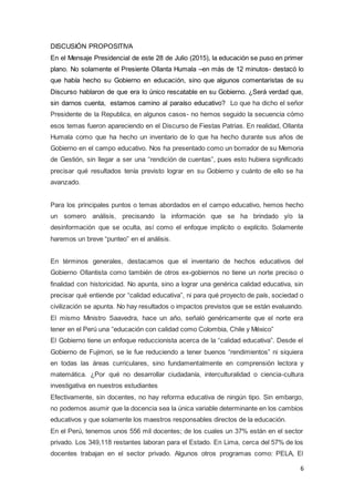 6
DISCUSIÓN PROPOSITIVA
En el Mensaje Presidencial de este 28 de Julio (2015), la educación se puso en primer
plano. No solamente el Presiente Ollanta Humala –en más de 12 minutos- destacó lo
que había hecho su Gobierno en educación, sino que algunos comentaristas de su
Discurso hablaron de que era lo único rescatable en su Gobierno. ¿Será verdad que,
sin darnos cuenta, estamos camino al paraíso educativo? Lo que ha dicho el señor
Presidente de la Republica, en algunos casos- no hemos seguido la secuencia cómo
esos temas fueron apareciendo en el Discurso de Fiestas Patrias. En realidad, Ollanta
Humala como que ha hecho un inventario de lo que ha hecho durante sus años de
Gobierno en el campo educativo. Nos ha presentado como un borrador de su Memoria
de Gestión, sin llegar a ser una “rendición de cuentas”, pues esto hubiera significado
precisar qué resultados tenía previsto lograr en su Gobierno y cuánto de ello se ha
avanzado.
Para los principales puntos o temas abordados en el campo educativo, hemos hecho
un somero análisis, precisando la información que se ha brindado y/o la
desinformación que se oculta, así como el enfoque implícito o explícito. Solamente
haremos un breve “punteo” en el análisis.
En términos generales, destacamos que el inventario de hechos educativos del
Gobierno Ollantista como también de otros ex-gobiernos no tiene un norte preciso o
finalidad con historicidad. No apunta, sino a lograr una genérica calidad educativa, sin
precisar qué entiende por “calidad educativa”, ni para qué proyecto de país, sociedad o
civilización se apunta. No hay resultados o impactos previstos que se están evaluando.
El mismo Ministro Saavedra, hace un año, señaló genéricamente que el norte era
tener en el Perú una “educación con calidad como Colombia, Chile y México”
El Gobierno tiene un enfoque reduccionista acerca de la “calidad educativa”. Desde el
Gobierno de Fujimori, se le fue reduciendo a tener buenos “rendimientos” ni siquiera
en todas las áreas curriculares, sino fundamentalmente en comprensión lectora y
matemática. ¿Por qué no desarrollar ciudadanía, interculturalidad o ciencia-cultura
investigativa en nuestros estudiantes
Efectivamente, sin docentes, no hay reforma educativa de ningún tipo. Sin embargo,
no podemos asumir que la docencia sea la única variable determinante en los cambios
educativos y que solamente los maestros responsables directos de la educación.
En el Perú, tenemos unos 556 mil docentes; de los cuales un 37% están en el sector
privado. Los 349,118 restantes laboran para el Estado. En Lima, cerca del 57% de los
docentes trabajan en el sector privado. Algunos otros programas como: PELA, El
 