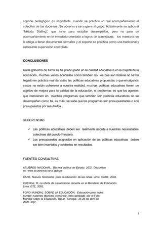 7
soporte pedagógico es importante, cuando se practica un real acompañamiento al
colectivo de los docentes. Se observa y se sugiere al grupo. Actualmente se aplica el
“Método Stalling”, que sirve para estudiar desempeños, pero no para un
acompañamiento en lo inmediato orientado a logros de aprendizaje, los maestros se
le obliga a llenar documentos formales y el soporte se practica como una tradicional y
estresante supervisión controlista.
CONCLUSIONES
Cada gobierno de turno se ha preocupado en la calidad educativa o en la mejora de la
educación, muchas veces acertadas como también no, es que aun todavía no se ha
llegado en práctica real de todas las políticas educativas propuestas o que en algunos
casos no están coherente a nuestra realidad, muchas políticas educativas tienen un
objetivo de mejora para la calidad de la educación, el problemas es que los agentes
que intervienen en muchas programas que también son políticas educativas no se
desempeñan como tal, es más, se sabe que los programas son presupuestadas o son
presupuestos por resultados ,
SUGERENCIAS
 Las políticas educativas deben ser realmente acorde a nuestras necesidades
colectivas del pueblo Peruano.
 Los presupuestos asignados en aplicación de las políticas educativas deben
ser bien invertidos y evidentes en resultados.
FUENTES CONSULTIVAS
ACUERDO NACIONAL. Décima política de Estado. 2002. Disponible
en: www.acuerdonacional.gob.pe
CARE. Nuevos horizontes para la educación de las niñas. Lima: CARE, 2002.
.
CUENCA, R. La oferta de capacitación docente en el Ministerio de Educación.
Lima: GTZ, 2002.
FORO MUNDIAL SOBRE LA EDUCACIÓN. Educación para todos:
cumplir nuestros objetivos comunes; texto aprobado por el Foro
Mundial sobre la Educación, Dakar, Senegal, 26-28 de abril del
2000. org>.
 
