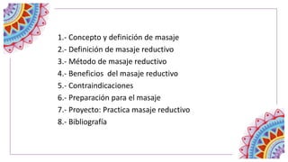1.- Concepto y definición de masaje
2.- Definición de masaje reductivo
3.- Método de masaje reductivo
4.- Beneficios del masaje reductivo
5.- Contraindicaciones
6.- Preparación para el masaje
7.- Proyecto: Practica masaje reductivo
8.- Bibliografía
 