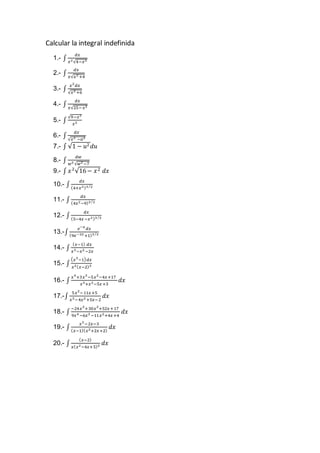 Calcular la integral indefinida
1.- ∫
𝑑𝑥
𝑥2√4−𝑥2
2.- ∫
𝑑𝑥
𝑥√𝑥2 +4
3.- ∫
𝑥2
𝑑𝑥
√𝑥2 +6
4.- ∫
𝑑𝑥
𝑥√25−𝑥2
5.- ∫
√9−𝑥2
𝑥2
6.- ∫
𝑑𝑥
√𝑥2 −𝑎2
7.- ∫ √1 − 𝑢2 𝑑𝑢
8.- ∫
𝑑𝑤
𝑤2 √𝑤2 −7
9.- ∫ 𝑥2
√16− 𝑥2 𝑑𝑥
10.- ∫
𝑑𝑥
(4+𝑥2)3 2⁄
11.- ∫
𝑑𝑥
(4𝑥2−9)3 2⁄
12.- ∫
𝑑𝑥
(5−4𝑥−𝑥2)3 2⁄
13.-∫
𝑒−𝑥
𝑑𝑥
(9𝑒−2𝑥+1)3 2⁄
14.- ∫
( 𝑥−1) 𝑑𝑥
𝑥3−𝑥2 −2𝑥
15.- ∫
( 𝑥3
−1) 𝑑𝑥
𝑥2( 𝑥−2)3
16.- ∫
𝑥4
+3𝑥3
−5𝑥2
−4𝑥+17
𝑥3+𝑥2−5𝑥+3
𝑑𝑥
17.-∫
5𝑥2
−11𝑥+5
𝑥3−4𝑥2 +5𝑥−2
𝑑𝑥
18.- ∫
−24𝑥3
+30𝑥2
+52𝑥+17
9𝑥4 −6𝑥3 −11𝑥2+4𝑥+4
𝑑𝑥
19.- ∫
𝑥2
−2𝑥−3
( 𝑥−1)( 𝑥2+2𝑥+2)
𝑑𝑥
20.- ∫
( 𝑥−2)
𝑥( 𝑥2−4𝑥+5)2 𝑑𝑥
 