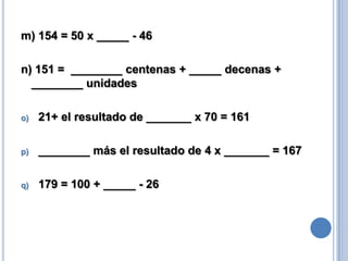 m) 154 = 50 x _____ - 46
n) 151 = ________ centenas + _____ decenas +
________ unidades
o)

21+ el resultado de _______ x 70 = 161

p)

________ más el resultado de 4 x _______ = 167

q)

179 = 100 + _____ - 26

 