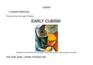 CUBISM
1. CHARACTERISTICS
There were three main types of Cubism:
EARLY CUBISM
Description of the whole structure of the object and its position in space, combining different view points
THE VASE, BOWL, LEMON, PICASSO 1907
 