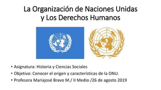 • Asignatura: Historia y Ciencias Sociales
• Objetivo: Conocer el origen y características de la ONU.
• Profesora Mariajosé Bravo M./ II Medio /26 de agosto 2019
La Organización de Naciones Unidas
y Los Derechos Humanos
 