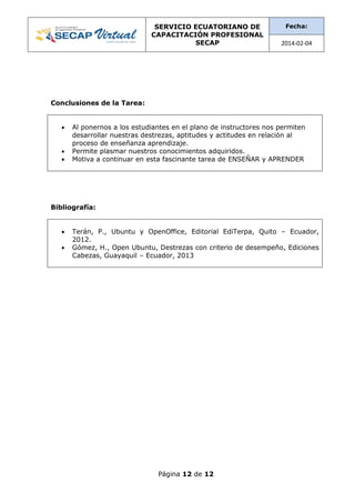 SERVICIO ECUATORIANO DE
CAPACITACIÓN PROFESIONAL
SECAP
Fecha:
2014-02-04
Página 12 de 12
Conclusiones de la Tarea:
 Al ponernos a los estudiantes en el plano de instructores nos permiten
desarrollar nuestras destrezas, aptitudes y actitudes en relación al
proceso de enseñanza aprendizaje.
 Permite plasmar nuestros conocimientos adquiridos.
 Motiva a continuar en esta fascinante tarea de ENSEÑAR y APRENDER
Bibliografía:
 Terán, P., Ubuntu y OpenOffice, Editorial EdiTerpa, Quito – Ecuador,
2012.
 Gómez, H., Open Ubuntu, Destrezas con criterio de desempeño, Ediciones
Cabezas, Guayaquil – Ecuador, 2013
 