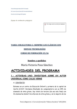 Tomás Rodríguez Reyes (IES El Fontanal)
M. Carmen Gavira Durán(IES Fernando Quiñones)
Elisa GarridoVerdugo(IES Hipatia)
(Equipo de coordinación pedagógica)
Tarea obligatoria 2. Curso de formación “Clásicos Escolares” 2015/2016
TAREA OBLIGATORIA 2. SIEMPRE LOS CLÁSICOS CON
NUEVAS TECNOLOGÍAS
CURSO DE FORMACIÓN 15/16
Nombre y apellidos
María Victoria Pozo Sánchez
ACTIVIDADES DEL PROGRAMA
1.- ACTIVIDAD UNO: INVESTIGAR SOBRE UN AUTOR
UNIVERSAL COMO JULIO VERNE
A. CONTEXTO:
Estamos en un centro de Educación Infantil y primaria da la capital de
Sevilla (C.E.I.P. Hermanos Machado) de compensatoria con un 25% de
alumnado de etnia gitana. Soy tutora de tercero (de una sola línea) con
16 alumnos/as donde 5 de ellos son de etnia gitana, y en la mayoría de los
 