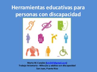 Herramientas educativas para
personas con discapacidad
Marta M. Canales (kmili47@gmail.com)
Trabajo Voluntario - Niños/as y adultos con discapacidad
San Juan, Puerto Rico
 