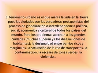 El fenómeno urbano es el que marca la vida en la Tierra
  pues las ciudades son las verdaderas protagonistas del
   proceso de globalización o interdependencia política,
    social, económica y cultural de todos los países del
     mundo. Pero los problemas acechan a las grandes
     ciudades (muchas superan ya los diez millones de
      habitantes): la desigualdad entre barrios ricos y
   marginales, la saturación de la red de transportes, la
       contaminación, la escasez de zonas verdes, la
                         violencia…
 