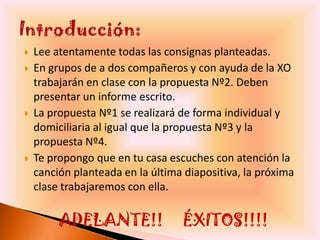    Lee atentamente todas las consignas planteadas.
   En grupos de a dos compañeros y con ayuda de la XO
    trabajarán en clase con la propuesta Nº2. Deben
    presentar un informe escrito.
   La propuesta Nº1 se realizará de forma individual y
    domiciliaria al igual que la propuesta Nº3 y la
    propuesta Nº4.
   Te propongo que en tu casa escuches con atención la
    canción planteada en la última diapositiva, la próxima
    clase trabajaremos con ella.

         ADELANTE!!               ÉXITOS!!!!
 