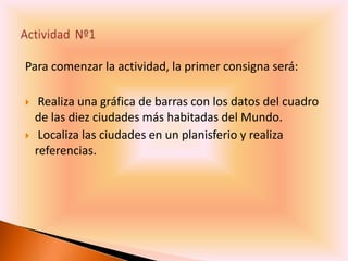 Para comenzar la actividad, la primer consigna será:

    Realiza una gráfica de barras con los datos del cuadro
    de las diez ciudades más habitadas del Mundo.
    Localiza las ciudades en un planisferio y realiza
    referencias.
 