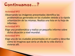 Actividad Nº2
Observando las imágenes presentadas identifica las
  problemáticas generadas en las ciudades debido a la rápida
  urbanización de las mismas. Realiza una lista en tu hoja de
  informes.
Actividad Nº3
Elige una problemática y realiza un pequeño informe sobre
  dicha situación a nivel mundial.
Actividad Nº4
Elige una de las ciudades presentadas en el cuadro y describe
  cómo te imaginas que sería un día de tu vida diaria si
  vivieras allí.
 