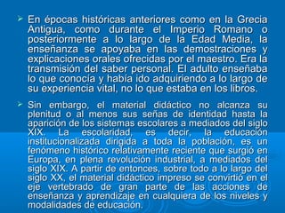  En épocas históricas anteriores como en la GreciaEn épocas históricas anteriores como en la Grecia
Antigua, como durante el Imperio Romano oAntigua, como durante el Imperio Romano o
posteriormente a lo largo de la Edad Media, laposteriormente a lo largo de la Edad Media, la
enseñanza se apoyaba en las demostraciones yenseñanza se apoyaba en las demostraciones y
explicaciones orales ofrecidas por el maestro. Era laexplicaciones orales ofrecidas por el maestro. Era la
transmisión del saber personal. El adulto enseñabatransmisión del saber personal. El adulto enseñaba
lo que conocía y había ido adquiriendo a lo largo delo que conocía y había ido adquiriendo a lo largo de
su experiencia vital, no lo que estaba en los libros.su experiencia vital, no lo que estaba en los libros.
 Sin embargo, el material didáctico no alcanza suSin embargo, el material didáctico no alcanza su
plenitud o al menos sus señas de identidad hasta laplenitud o al menos sus señas de identidad hasta la
aparición de los sistemas escolares a mediados del sigloaparición de los sistemas escolares a mediados del siglo
XIX. La escolaridad, es decir, la educaciónXIX. La escolaridad, es decir, la educación
institucionalizada dirigida a toda la población, es uninstitucionalizada dirigida a toda la población, es un
fenómeno histórico relativamente reciente que surgió enfenómeno histórico relativamente reciente que surgió en
Europa, en plena revolución industrial, a mediados delEuropa, en plena revolución industrial, a mediados del
siglo XIX. A partir de entonces, sobre todo a lo largo delsiglo XIX. A partir de entonces, sobre todo a lo largo del
siglo XX, el material didáctico impreso se convirtió en elsiglo XX, el material didáctico impreso se convirtió en el
eje vertebrado de gran parte de las acciones deeje vertebrado de gran parte de las acciones de
enseñanza y aprendizaje en cualquiera de los niveles yenseñanza y aprendizaje en cualquiera de los niveles y
modalidades de educación.modalidades de educación.
 