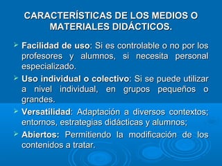 CARACTERÍSTICAS DE LOS MEDIOS OCARACTERÍSTICAS DE LOS MEDIOS O
MATERIALES DIDÁCTICOS.MATERIALES DIDÁCTICOS.
 Facilidad de usoFacilidad de uso: Si es controlable o no por los: Si es controlable o no por los
profesores y alumnos, si necesita personalprofesores y alumnos, si necesita personal
especializado.especializado.
 Uso individual o colectivoUso individual o colectivo: Si se puede utilizar: Si se puede utilizar
a nivel individual, en grupos pequeños oa nivel individual, en grupos pequeños o
grandes.grandes.
 VersatilidadVersatilidad: Adaptación a diversos contextos;: Adaptación a diversos contextos;
entornos, estrategias didácticas y alumnos;entornos, estrategias didácticas y alumnos;
 Abiertos:Abiertos: Permitiendo la modificación de losPermitiendo la modificación de los
contenidos a tratar.contenidos a tratar.
 