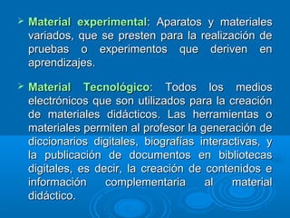  Material experimentalMaterial experimental: Aparatos y materiales: Aparatos y materiales
variados, que se presten para la realización devariados, que se presten para la realización de
pruebas o experimentos que deriven enpruebas o experimentos que deriven en
aprendizajes.aprendizajes.
 Material TecnológicoMaterial Tecnológico: Todos los medios: Todos los medios
electrónicos que son utilizados para la creaciónelectrónicos que son utilizados para la creación
de materiales didácticos. Las herramientas ode materiales didácticos. Las herramientas o
materiales permiten al profesor la generación demateriales permiten al profesor la generación de
diccionarios digitales, biografías interactivas, ydiccionarios digitales, biografías interactivas, y
la publicación de documentos en bibliotecasla publicación de documentos en bibliotecas
digitales, es decir, la creación de contenidos edigitales, es decir, la creación de contenidos e
información complementaria al materialinformación complementaria al material
didáctico.didáctico.
 