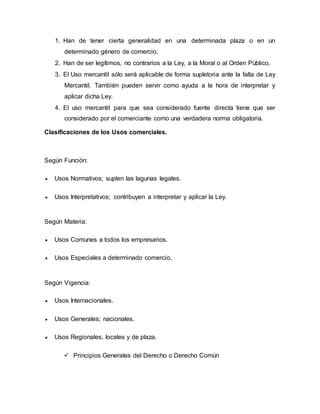 1. Han de tener cierta generalidad en una determinada plaza o en un
determinado género de comercio.
2. Han de ser legítimos, no contrarios a la Ley, a la Moral o al Orden Público.
3. El Uso mercantil sólo será aplicable de forma supletoria ante la falta de Ley
Mercantil. También pueden servir como ayuda a la hora de interpretar y
aplicar dicha Ley.
4. El uso mercantil para que sea considerado fuente directa tiene que ser
considerado por el comerciante como una verdadera norma obligatoria.
Clasificaciones de los Usos comerciales.
Según Función:
 Usos Normativos; suplen las lagunas legales.
 Usos Interpretativos; contribuyen a interpretar y aplicar la Ley.
Según Materia:
 Usos Comunes a todos los empresarios.
 Usos Especiales a determinado comercio.
Según Vigencia:
 Usos Internacionales.
 Usos Generales; nacionales.
 Usos Regionales, locales y de plaza.
 Principios Generales del Derecho o Derecho Común
 