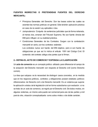 FUENTES INDIRECTAS O PRETENDIDAS FUENTES DEL DERECHO
MERCANTIL:
 Principios Generales del Derecho: Son las bases sobre las cuales se
asientan las normas jurídicas en general. Sólo tendrán aplicación práctica
en caso de no existir Ley aplicable o Uso.
 Jurisprudencia: Conjunto de sentencias judiciales que de forma reiterada,
al menos dos, emanan del Tribunal Supremo. No son fuente directa del
DM pero influyen en su realidad práctica.
 Condiciones Generales de los Contratos: Surgen con la contratación
mercantil en serie, con los contratos estándar.
Los contratos nunca son fuente del DM objetivo, pero si son fuente de
obligaciones ya que así lo indica el artículo 1091 del Código Civil. El
contenido del contrato obliga a las partes que lo firman.
2.- DEFINA EL ACTO DE COMERCIO Y EXPONGA LA CLASIFICACIÓN
Un acto de comercio es un concepto jurídico utilizado para diferenciar el campo de
la actuación del Derecho mercantil con respecto al Derecho civil (como Derecho
común).
La idea que subyace es la necesidad de distinguir casos concretos, en la medida
que en los negocios jurídicos, contratos y obligaciones poseen estatutos jurídicos
diferenciados: de Derecho civil o de Derecho mercantil. Es un sistema que supone
la aplicación a éstos de la legislación civil en forma subsidiaria o por exclusión: si no
se trata de un acto de comercio, se regirá por el Derecho civil. De todos modos, en
algunos sistemas, un mismo acto puede ser comercial para una de las partes y civil
para la otra, situación conceptualizada como actos mixtos o de doble carácter.
 