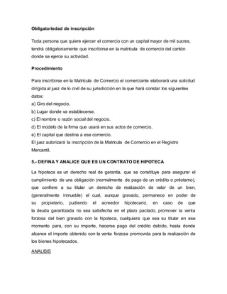 Obligatoriedad de inscripción
Toda persona que quiere ejercer el comercio con un capital mayor de mil sucres,
tendrá obligatoriamente que inscribirse en la matrícula de comercio del cantón
donde se ejerce su actividad.
Procedimiento
Para inscribirse en la Matrícula de Comercio el comerciante elaborará una solicitud
dirigida al juez de lo civil de su jurisdicción en la que hará constar los siguientes
datos:
a) Giro del negocio.
b) Lugar donde va establecerse.
c) El nombre o razón social del negocio.
d) El modelo de la firma que usará en sus actos de comercio.
e) El capital que destina a ese comercio.
El juez autorizará la inscripción de la Matrícula de Comercio en el Registro
Mercantil.
5.- DEFINA Y ANALICE QUE ES UN CONTRATO DE HIPOTECA
La hipoteca es un derecho real de garantía, que se constituye para asegurar el
cumplimiento de una obligación (normalmente de pago de un crédito o préstamo),
que confiere a su titular un derecho de realización de valor de un bien,
(generalmente inmueble) el cual, aunque gravado, permanece en poder de
su propietario, pudiendo el acreedor hipotecario, en caso de que
la deuda garantizada no sea satisfecha en el plazo pactado, promover la venta
forzosa del bien gravado con la hipoteca, cualquiera que sea su titular en ese
momento para, con su importe, hacerse pago del crédito debido, hasta donde
alcance el importe obtenido con la venta forzosa promovida para la realización de
los bienes hipotecados.
ANALISIS
 