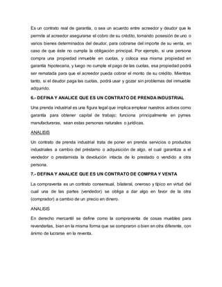 Es un contrato real de garantía, o sea un acuerdo entre acreedor y deudor que le
permite al acreedor asegurarse el cobro de su crédito, tomando posesión de uno o
varios bienes determinados del deudor, para cobrarse del importe de su venta, en
caso de que éste no cumpla la obligación principal. Por ejemplo, si una persona
compra una propiedad inmueble en cuotas, y coloca esa misma propiedad en
garantía hipotecaria, y luego no cumple el pago de las cuotas, esa propiedad podrá
ser rematada para que el acreedor pueda cobrar el monto de su crédito. Mientras
tanto, si el deudor paga las cuotas, podrá usar y gozar sin problemas del inmueble
adquirido.
6.- DEFINA Y ANALICE QUE ES UN CONTRATO DE PRENDA INDUSTRIAL
Una prenda industrial es una figura legal que implica emplear nuestros activos como
garantía para obtener capital de trabajo; funciona principalmente en pymes
manufactureras, sean estas personas naturales o jurídicas.
ANALISIS
Un contrato de prenda industrial trata de poner en prenda servicios o productos
industriales a cambio del préstamo o adquisición de algo, el cual garantiza a el
vendedor o prestamista la devolución intacta de lo prestado o vendido a otra
persona.
7.- DEFINA Y ANALICE QUE ES UN CONTRATO DE COMPRA Y VENTA
La compraventa es un contrato consensual, bilateral, oneroso y típico en virtud del
cual una de las partes (vendedor) se obliga a dar algo en favor de la otra
(comprador) a cambio de un precio en dinero.
ANALISIS
En derecho mercantil se define como la compraventa de cosas muebles para
revenderlas, bien en la misma forma que se compraron o bien en otra diferente, con
ánimo de lucrarse en la reventa.
 