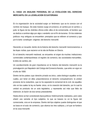 8.- HAGA UN ANALISIS PERSONAL DE LA EVOLUCION DEL DERECHO
MERCANTIL EN LA LEGISLACION ECUATORIANA
En la organización de la sociedad surge un fenómeno que se le conoce con el
nombre de trueque. De esta manera surge el comercio, el cambio por el cambio: y
junto la figura de los distintos oficios entre ellos el de comerciante, el hombre que
se dedica a cambiar algo por algo o venderlo con el fin de lucrarse. En los sistemas
jurídicos muy antiguos se encuentran preceptos que se refieren al comercio y que
por lo tanto constituyen orígenes del derecho mercantil.
Haciendo un recuento dentro de la historia del derecho mercantil mencionaremos a
las leyes rodias, que nacieron en la isla de Rodas en Grecia.
En el derecho mercantil medieval, se encuentra el origen de muchas instituciones
comerciales contemporáneas el registro de comercio, las sociedades mercantiles,
la letra de cambio, etc
Un acontecimiento de gran importancia en la historia del derecho mercantil es la
promulgación por Napoleón del Código del Comercio francés, que entro en vigor en
el año de 1808.
Dentro de los países cuyo derecho privado es único, cabe distinguir aquellos en los
cuales, por tener en ellos preponderancia el derecho consuetudinario la unidad
proviene de la costumbre, que no ha separado lo comercial de lo civil, de aquellos
otro en los cuales la ley es fuente única, en la creación del derecho, por lo cual la
unidad es producto de un acto legislativo, y representa así más que falta de
distinción, la fusión de dos ramas preexistentes
Hasta ahora se han considerado tipos jurídicos históricamente realizados, pero cabe
añadir una variante al tipo subjetivo, la que se basara no en la figura del
comerciante, sino en la empresa. Dentro del tipo objetivo puede distinguirse el que
se basa en el acto de comercio, que abarca los tres subtipos, y el que se fundara
en la cosa mercantil.
 