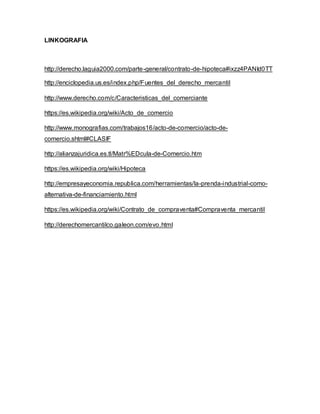 LINKOGRAFIA
http://derecho.laguia2000.com/parte-general/contrato-de-hipoteca#ixzz4PANId0TT
http://enciclopedia.us.es/index.php/Fuentes_del_derecho_mercantil
http://www.derecho.com/c/Caracteristicas_del_comerciante
https://es.wikipedia.org/wiki/Acto_de_comercio
http://www.monografias.com/trabajos16/acto-de-comercio/acto-de-
comercio.shtml#CLASIF
http://alianzajuridica.es.tl/Matr%EDcula-de-Comercio.htm
https://es.wikipedia.org/wiki/Hipoteca
http://empresayeconomia.republica.com/herramientas/la-prenda-industrial-como-
alternativa-de-financiamiento.html
https://es.wikipedia.org/wiki/Contrato_de_compraventa#Compraventa_mercantil
http://derechomercantilco.galeon.com/evo.html
 