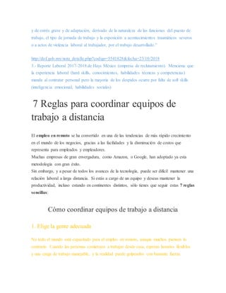 y de estrés grave y de adaptación, derivado de la naturaleza de las funciones del puesto de
trabajo, el tipo de jornada de trabajo y la exposición a acontecimientos traumáticos severos
o a actos de violencia laboral al trabajador, por el trabajo desarrollado.”
http://dof.gob.mx/nota_detalle.php?codigo=5541828&fecha=23/10/2018
3.- Reporte Laboral 2017-2018 de Hays México (empresa de reclutamiento). Menciona que
la experiencia laboral (hard skills, conocimientos, habilidades técnicas y competencias)
manda al contratar personal pero la mayoría de los despidos ocurre por falta de soft skills
(inteligencia emocional, habilidades sociales)
7 Reglas para coordinar equipos de
trabajo a distancia
El empleo en remoto se ha convertido en una de las tendencias de más rápido crecimiento
en el mundo de los negocios, gracias a las facilidades y la disminución de costos que
representa para empleados y empleadores.
Muchas empresas de gran envergadura, como Amazon, o Google, han adoptado ya esta
metodología con gran éxito.
Sin embargo, y a pesar de todos los avances de la tecnología, puede ser difícil mantener una
relación laboral a larga distancia. Si estás a cargo de un equipo y deseas mantener la
productividad, incluso estando en continentes distintos, sólo tienes que seguir estas 7 reglas
sencillas:
Cómo coordinar equipos de trabajo a distancia
1. Elige la gente adecuada
No todo el mundo está capacitado para el empleo en remoto, aunque muchos piensen lo
contrario. Cuando las personas comienzan a trabajar desde casa, esperan horarios flexibles
y una carga de trabajo manejable, y la realidad puede golpearlos con bastante fuerza.
 