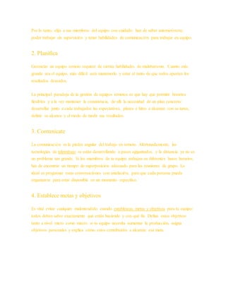 Por lo tanto, elija a sus miembros del equipo con cuidado: han de saber automotivarse,
poder trabajar sin supervisión y tener habilidades de comunicación para trabajar en equipo.
2. Planifica
Gerenciar un equipo remoto requiere de ciertas habilidades de malabarismo. Cuanto más
grande sea el equipo, más difícil será mantenerlo y estar al tanto de que todos aporten los
resultados deseados.
La principal paradoja de la gestión de equipos remotos es que hay que permitir horarios
flexibles y a la vez mantener la consistencia, de allí la necesidad de un plan concreto:
desarrollar junto a cada trabajador las expectativas, plazos e hitos a alcanzar con su tarea,
definir su alcance y el modo de medir sus resultados.
3. Comunícate
La comunicación es la piedra angular del trabajo en remoto. Afortunadamente, las
tecnologías de teletrabajo se están desarrollando a pasos agigantados, y la distancia ya no es
un problema tan grande. Si los miembros de tu equipo trabajan en diferentes husos horarios,
has de encontrar un tiempo de superposición adecuado para las reuniones de grupo. Lo
ideal es programar estas conversaciones con antelación, para que cada persona pueda
organizarse para estar disponible en un momento específico.
4. Establece metas y objetivos
Es vital evitar cualquier malentendido cuando establezcas metas y objetivos para tu equipo:
todos deben saber exactamente qué están haciendo y con qué fin. Define estos objetivos
tanto a nivel micro como macro: si tu equipo necesita aumentar la producción, asigna
objetivos personales y explica cómo estos contribuirán a alcanzar esa meta.
 