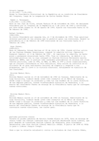 Octavío Lepage.
21.05.1993 – 5.06.1993.
Asume la Presidencia Provisional de la República en su condición de Presidente
del Congreso, luego de la suspensión de Carlos Andrés Pérez.
Ramón J. Velasquez.
5.06.1993 – 2.02.1994.
Nace en San Juan de Colón, estado Táchira 28 de noviembre de 1916. Es designado
Presidente por el Congreso de la República el 5 de junio de 1993 y ratificado
por éste mismo órgano el 30 de agosto de 1993. Ejerce sus funciones hasta el 02
de febrero de 1994.
Rafael Caldera.
1994-1999.
Es electo Presidente por segunda vez, el 3 de diciembre de 1993. Tras aglutinar
diversos partidos en una alianza que le permitió ganar las elecciones. Asumió la
presidencia el 2 de febrero de 1994 ejerciendo de sus funciones hasta el 2
febrero de 1999.
Hugo Chávez.
1999-2013.
Nace en Sabaneta, Estado Barinas el 28 de Julio de 1954. Siendo militar activo
de las Fuerzas Armadas Venezolanas, comandó la rebelión militar –Operación
Ezequiel Zamora–, el 4 de febrero de 1992 . Al capitular la rebelión, es hecho
preso y permanece encarcelado hasta 1994. Tras su liberación, se dedicó a la
actividad política con la cual consagró el Partido Politico Movimiento Quinta
República (MVR), que lo postuló como candidato presidencial en alianza con otras
fuerzas politicas, como el PPT, el MAS, el MEP, el PCV y otras organizaciones,
que en conjunto conformaron el Polo Patriótico. Esta acción se convirtió en el
aliciente de un gran sentimiento nacional de simpatía y respaldo a sus
propuestas, que lo llevó a la victoria electoral. Actualmente en ejercicio de
sus funciones.
Nicolás Maduro Moro.
2013.
Nicolás Maduro nacido el 23 de noviembre de 1962 en Caracas. Exmilitante de la
Liga Socialista, trabajó desde joven como conductor en el Metro de Caracas,
donde llegó a dirigir su sindicato y como tal fue miembro de la junta directiva
de esa empresa pública. Siendo VicePresidente Ejecutivo de Venezuela, a la
muerte del Presidente Chávez se encarga de la Presidencia hasta que se convoquen
nuevas elecciones.
Nicolás Maduro Moro.
2013-.
Nicolás Maduro nacido el 23 de noviembre de 1962 en Caracas. Exmilitante de la
Liga Socialista, trabajó desde joven como conductor en el Metro de Caracas,
donde llegó a dirigir su sindicato y como tal fue miembro de la junta directiva
de esa empresa pública. Siendo VicePresidente Ejecutivo de Venezuela, a la
muerte del Presidente Chávez se encarga de la Presidencia hasta que se
convocaron nuevas elecciones, las cuales ganó.
partidos politocos viejos
Durante el primer gobierno de Antonio Guzmán Blanco en 1870, éste se encarga de
reunir todas las fuerzas liberales bajo un partido denominado Unión Liberal, que
poco después se transforma Partido Liberal de Venezuela, para finalmente
denominarse como Gran Partido Liberal Amarillo (GPLA). A partir de 1898 el GPLA
lo pasa a liderar Joaquín Crespo.
Pese a que la revuelta estudiantil contra la dictadura de Juan Vicente Gómez,
 