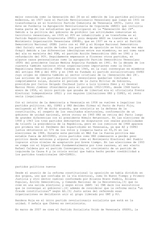 mejor conocida como la Generación del 28 es el embrión de los partidos políticos
modernos, en 1927 nace el Partido Revolucionario Venezolano que luego en 1931 se
transformaría en el histórico Partido Comunista de Venezuela (PCV), junto con
éste se fundaría la Agrupación Revolucionaria de Izquierda (ARDI) que incluiría
buena parte de los estudiantes que participaron en la "Generación del 28".
Debido a la política del gobierno de prohibir las actividades comunistas en
territorio venezolano, en 1935 el PCV es inhabilitado y se transforma en el
Partido Republicano Progresista (PRP); poco después ARDI se transforma en el
Movimiento Organización Venezolana (ORVE), que en 1937 se va a unir al Partido
Democrático Nacional (PDN) junto con el PRP y el Bloque Nacional Democrático
(del Zulia); esta unión de todos los partidos de oposición se hizo cada vez más
frágil debido a las diferencias ideológicas entre sus miembros, es así como nace
del ala no marxista del PDN, el partido Acción Democrática (AD) en 1941 y la
refundación del PCV. Seguidamente empezaron a florecer otros partidos, en
algunos casos personalistas como la agrupación Partido Democrático Venezolano
(PDV) del presidente Isaías Medina Angarita fundado en 1941. En la década de los
cuarenta también nacieron otras organizaciones importantes como la Unión
Republicana Democrática (URD) fundada en 1945, en la cual convergían ex miembros
del antiguo PDN y del PDV; y en 1946 es fundado el partido socialcristiano COPEI
cuyo origen se remonta también al sector cristiano de la –Generación del 28–.
Las acciones de los partidos políticos venezolanos quedarían limitadas o
completamente nulas, durante el periodo de la Junta Militar de Gobierno,
presidida por Carlos Delgado Chalbaud junto a Luis Llovera Páez y el General
Marcos Pérez Jiménez (Presidente para el periodo 1952-1958), desde 1948 hasta
enero de 1958, el único partido que gozaba de libertad era el oficialista Frente
Electoral Independiente (FEI) y con mayores limitaciones URD y COPEI, el resto
sería ilegalizado.
Con el retorno de la democracia a Venezuela en 1958 se vuelven a legalizar los
partidos políticos. AD, COPEI y URD deciden firmar el Pacto de Punto Fijo,
excluyendo al PCV de dicho acuerdo, que consistía en la defensa de la
constitución, el respeto de los resultados electorales, conformación de un
gobierno de unidad nacional, entre otros; en 1960 URD se retira del Pacto luego
de grandes diferencias con el presidente Rómulo Betancourt. En las elecciones de
1958 y 1963 los tres partidos dominantes se disputaron con reales posibilidades
de triunfo la presidencia de la República, pero en los comicios de 1968 aparece
por primera vez el fenómeno del bipartidismo en Venezuela, ya que AD y COPEI
juntos obtuvieron el 57% de los votos y llegaría hasta un 93,3% en las
elecciones de 1988. Durante este período el MAS fue la fuerza política más
estable fuera de AD-COPEI, otros partidos como URD comenzaron a perder peso
político desde entonces y algunos otros como el Movimiento Electoral del Pueblo
lograron altos niveles de aceptación por breve tiempo. En las elecciones de 1993
se rompe con el bipartidismo fundamentalmente por tres razones, al ser electo
Rafael Caldera por el partido Convergencia, el crecimiento de un partido de
izquierda La Causa R y la crisis social que había hecho perder credibilidad a
los partidos tradicionales (AD-COPEI).
partidos politicos nuevos
Desde el anuncio de la reforma constitucional la oposición se había dividido en
dos grupos, uno que confiaba en la vía electoral, como Un Nuevo Tiempo y Primero
Justicia y otro sector radical conformado por Alianza Bravo Pueblo, Alianza
Popular, Acción Democrática, y Comando Nacional de la Resistencia,[3] que no
cree en una salida electoral y según ellos (ABP) –el CNE dará los escrutinios
que le convengan al gobierno–.[4] además de considerar que la reforma sería "un
fraude constitucional" según AD.[5] Justo antes del referendo esas
organizaciones se decidieron unir al grupo liderado por UNT y PJ.
Bandera Roja es el único partido revolucionario socialista que está en la
unidad. Y señala que Chávez es revisionista.
En marzo de 2007 se crea el Partido Socialista Unido de Venezuela (PSUV), la
 