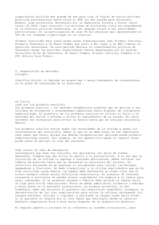 organización política más grande de ese país tras la fusión de varios partidos
políticos pro-chavistas entre ellos el MVR (el más grande para entonces),
MiGato, Liga Socialista, Movimiento por la Democracia Directa y Unión, entre
otros. El PSUV logró inscribir 5,6 millones de militantes cifra sin precedentes
en la historia política venezolana, un año después eligió a sus autoridades
provisionales con la participación de unas 94 mil personas que representaban el
90% de los llamados a participar en la votación.
Primero JusticiaEn este nueva etapa nacen organizaciones como Primero Justicia,
Proyecto Venezuela y Un Nuevo Tiempo que junto a AD, Copei y el MAS lideran la
oposición venezolana. De este período destaca la transformación política de
Venezuela donde los partidos tradicionales fueron desplazados por el Partido
Socialista Unido de Venezuela, Un Nuevo Tiempo, Primero Justicia, Podemos y el
PPT (Patria Para Todos).
2. Segmentación de mercados
Concepto
Significa dividir el Mercado en grupos más o menos homogéneos de consumidores,
en su grado de intensidad de la necesidad
ed fisica
¿Qué son los primeros auxilios?
Los primeros auxilios , son medidas terapéuticas urgentes que se aplican a las
víctimas de accidentes o enfermedades repentinas hasta disponer de tratamiento
especializado. El propósito de los primeros auxilios es aliviar el dolor y la
ansiedad del herido o enfermo y evitar el agravamiento de su estado. En casos
extremos son necesarios para evitar la muerte hasta que se consigue asistencia
médica.
Los primeros auxilios varían según las necesidades de la víctima y según los
conocimientos del socorrista. Saber lo que no se debe hacer es tan importante
como saber qué hacer, porque una medida terapéutica mal aplicada puede producir
complicaciones graves. Por ejemplo, en una apendicitis aguda un laxante suave
puede poner en peligro la vida del paciente.
Cómo actuar en caso de emergencia
Cualesquiera que sean las lesiones, son aplicables una serie de normas
generales. Siempre hay que evitar el pánico y la precipitación. A no ser que la
colocación de la víctima lo exponga a lesiones adicionales, deben evitarse los
cambios de posición hasta que se determine la naturaleza del proceso. Un
socorrista entrenado ha de examinar al accidentado para valorar las heridas,
quemaduras y fracturas. Se debe tranquilizar a la víctima explicándole que ya ha
sido solicitada ayuda médica. La cabeza debe mantenerse al mismo nivel que el
tronco excepto cuando exista dificultad respiratoria. En ausencia de lesiones
craneales o cervicales se pueden elevar ligeramente los hombros y la cabeza para
mayor comodidad. Si se producen náuseas o vómitos debe girarse la cabeza hacia
un lado para evitar aspiraciones. Nunca se deben administrar alimentos o bebidas
y mucho menos en el paciente inconsciente. La primera actuación, la más
inmediata, debe ser procurar al paciente una respiración aceptable: conseguir la
desobstrucción de las vías respiratorias para evitar la asfixia, extrayendo los
cuerpos extraños —sólidos o líquidos— y retirando la lengua caída hacia atrás.
Si el paciente no respira por sí sólo habrá que ventilarlo desde el exterior
mediante respiración boca a boca hasta disponer de un dispositivo mecánico.
El segundo aspecto a corregir es el referente al sistema circulatorio, para
 