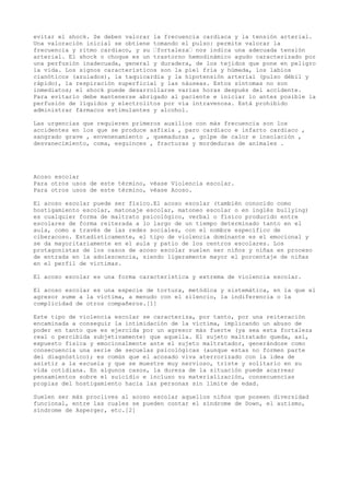 evitar el shock. Se deben valorar la frecuencia cardiaca y la tensión arterial.
Una valoración inicial se obtiene tomando el pulso: permite valorar la
frecuencia y ritmo cardiaco, y su “fortaleza“ nos indica una adecuada tensión
arterial. El shock o choque es un trastorno hemodinámico agudo caracterizado por
una perfusión inadecuada, general y duradera, de los tejidos que pone en peligro
la vida. Los signos característicos son la piel fría y húmeda, los labios
cianóticos (azulados), la taquicardia y la hipotensión arterial (pulso débil y
rápido), la respiración superficial y las náuseas. Estos síntomas no son
inmediatos; el shock puede desarrollarse varias horas después del accidente.
Para evitarlo debe mantenerse abrigado al paciente e iniciar lo antes posible la
perfusión de líquidos y electrolitos por vía intravenosa. Está prohibido
administrar fármacos estimulantes y alcohol.
Las urgencias que requieren primeros auxilios con más frecuencia son los
accidentes en los que se produce asfixia , paro cardíaco e infarto cardiaco ,
sangrado grave , envenenamiento , quemaduras , golpe de calor e insolación ,
desvanecimiento, coma, esguinces , fracturas y mordeduras de animales .
Acoso escolar
Para otros usos de este término, véase Violencia escolar.
Para otros usos de este término, véase Acoso.
El acoso escolar puede ser físico.El acoso escolar (también conocido como
hostigamiento escolar, matonaje escolar, matoneo escolar o en inglés bullying)
es cualquier forma de maltrato psicológico, verbal o físico producido entre
escolares de forma reiterada a lo largo de un tiempo determinado tanto en el
aula, como a través de las redes sociales, con el nombre específico de
ciberacoso. Estadísticamente, el tipo de violencia dominante es el emocional y
se da mayoritariamente en el aula y patio de los centros escolares. Los
protagonistas de los casos de acoso escolar suelen ser niños y niñas en proceso
de entrada en la adolescencia, siendo ligeramente mayor el porcentaje de niñas
en el perfil de víctimas.
El acoso escolar es una forma característica y extrema de violencia escolar.
El acoso escolar es una especie de tortura, metódica y sistemática, en la que el
agresor sume a la víctima, a menudo con el silencio, la indiferencia o la
complicidad de otros compañeros.[1]
Este tipo de violencia escolar se caracteriza, por tanto, por una reiteración
encaminada a conseguir la intimidación de la víctima, implicando un abuso de
poder en tanto que es ejercida por un agresor más fuerte (ya sea esta fortaleza
real o percibida subjetivamente) que aquella. El sujeto maltratado queda, así,
expuesto física y emocionalmente ante el sujeto maltratador, generándose como
consecuencia una serie de secuelas psicológicas (aunque estas no formen parte
del diagnóstico); es común que el acosado viva aterrorizado con la idea de
asistir a la escuela y que se muestre muy nervioso, triste y solitario en su
vida cotidiana. En algunos casos, la dureza de la situación puede acarrear
pensamientos sobre el suicidio e incluso su materialización, consecuencias
propias del hostigamiento hacia las personas sin límite de edad.
Suelen ser más proclives al acoso escolar aquellos niños que poseen diversidad
funcional, entre las cuales se pueden contar el síndrome de Down, el autismo,
síndrome de Asperger, etc.[2]
 