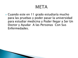  Cuando este en 11 grado estudiaría mucho
para las pruebas y poder pasar la universidad
para estudiar medicina y Poder llegar a Ser Un
Doctor y Ayudar A las Personas Con Sus
Enfermedades.
 