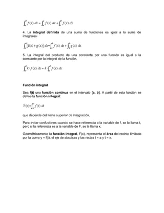 4. La integral definida de una suma de funciones es igual a la suma de
integrales·




5. La integral del producto de una constante por una función es igual a la
constante por la integral de la función.




Función integral

Sea f(t) una función continua en el intervalo [a, b]. A partir de esta función se
define la función integral:




que depende del límite superior de integración.

Para evitar confusiones cuando se hace referencia a la variable de f, se la llama t,
pero si la referencia es a la variable de F, se la llama x.

Geométricamente la función integral, F(x), representa el área del recinto limitado
por la curva y = f(t), el eje de abscisas y las rectas t = a y t = x.
 