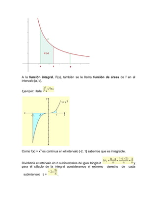 A la función integral, F(x), también se le llama función de áreas de f en el
intervalo [a, b].


Ejemplo: Halle




Como f(x) = x3 es continua en el intervalo [-2, 1] sabemos que es integrable.


Dividimos el intervalo en n subintervalos de igual longitud                        y
para el cálculo de la integral consideramos el extremo         derecho    de    cada

 subintervalo ti =        .
 