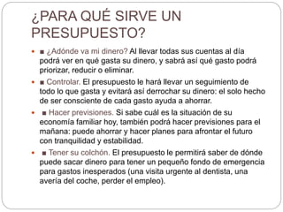 ¿PARA QUÉ SIRVE UN
PRESUPUESTO?
 ■ ¿Adónde va mi dinero? Al llevar todas sus cuentas al día
podrá ver en qué gasta su dinero, y sabrá así qué gasto podrá
priorizar, reducir o eliminar.
 ■ Controlar. El presupuesto le hará llevar un seguimiento de
todo lo que gasta y evitará así derrochar su dinero: el solo hecho
de ser consciente de cada gasto ayuda a ahorrar.
 ■ Hacer previsiones. Si sabe cuál es la situación de su
economía familiar hoy, también podrá hacer previsiones para el
mañana: puede ahorrar y hacer planes para afrontar el futuro
con tranquilidad y estabilidad.
 ■ Tener su colchón. El presupuesto le permitirá saber de dónde
puede sacar dinero para tener un pequeño fondo de emergencia
para gastos inesperados (una visita urgente al dentista, una
avería del coche, perder el empleo).
 