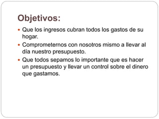Objetivos:
 Que los ingresos cubran todos los gastos de su
hogar.
 Comprometernos con nosotros mismo a llevar al
día nuestro presupuesto.
 Que todos sepamos lo importante que es hacer
un presupuesto y llevar un control sobre el dinero
que gastamos.
 