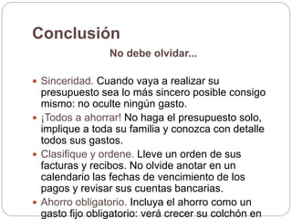 Conclusión
No debe olvidar...
 Sinceridad. Cuando vaya a realizar su
presupuesto sea lo más sincero posible consigo
mismo: no oculte ningún gasto.
 ¡Todos a ahorrar! No haga el presupuesto solo,
implique a toda su familia y conozca con detalle
todos sus gastos.
 Clasifique y ordene. Lleve un orden de sus
facturas y recibos. No olvide anotar en un
calendario las fechas de vencimiento de los
pagos y revisar sus cuentas bancarias.
 Ahorro obligatorio. Incluya el ahorro como un
gasto fijo obligatorio: verá crecer su colchón en
 