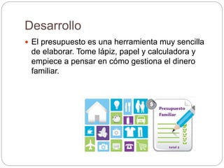 Desarrollo
 El presupuesto es una herramienta muy sencilla
de elaborar. Tome lápiz, papel y calculadora y
empiece a pensar en cómo gestiona el dinero
familiar.
 