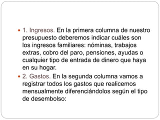  1. Ingresos. En la primera columna de nuestro
presupuesto deberemos indicar cuáles son
los ingresos familiares: nóminas, trabajos
extras, cobro del paro, pensiones, ayudas o
cualquier tipo de entrada de dinero que haya
en su hogar.
 2. Gastos. En la segunda columna vamos a
registrar todos los gastos que realicemos
mensualmente diferenciándolos según el tipo
de desembolso:
 