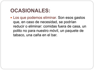 OCASIONALES:
 Los que podemos eliminar. Son esos gastos
que, en caso de necesidad, se podrían
reducir o eliminar: comidas fuera de casa, un
polito no para nuestro móvil, un paquete de
tabaco, una caña en el bar.
 