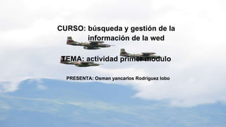 CURSO: búsqueda y gestión de la
información de la wed
TEMA: actividad primer modulo
PRESENTA: Osman yancarlos Rodriguez lobo
 