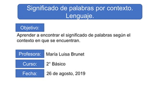 Objetivo:
Aprender a encontrar el significado de palabras según el
contexto en que se encuentran.
Profesora: María Luisa Brunet
Curso: 2° Básico
Fecha: 26 de agosto, 2019
Significado de palabras por contexto.
Lenguaje.
 