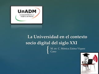 La Universidad en el contexto 
socio digital del siglo XXI 
{ M. en C. Mónica Zaima Víquez 
Cano 
 