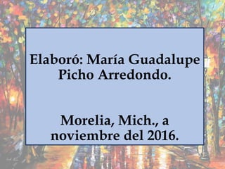 Elaboró: María Guadalupe
Picho Arredondo.
Morelia, Mich., a
noviembre del 2016.
 